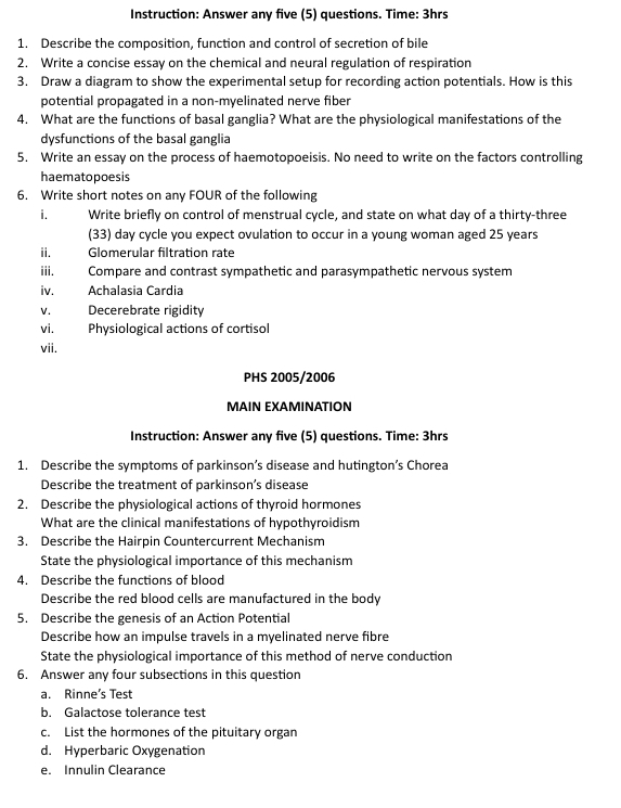 Instruction: Answer any five (5) questions. Time: 3hrs
1. Describe the composition, function and control of secretion of bile 
2. Write a concise essay on the chemical and neural regulation of respiration 
3. Draw a diagram to show the experimental setup for recording action potentials. How is this 
potential propagated in a non-myelinated nerve fiber 
4. What are the functions of basal ganglia? What are the physiological manifestations of the 
dysfunctions of the basal ganglia 
5. Write an essay on the process of haemotopoeisis. No need to write on the factors controlling 
haematopoesis 
6. Write short notes on any FOUR of the following 
i. Write briefly on control of menstrual cycle, and state on what day of a thirty-three 
(33) day cycle you expect ovulation to occur in a young woman aged 25 years
ii. Glomerular filtration rate 
iii. Compare and contrast sympathetic and parasympathetic nervous system 
iv. Achalasia Cardia 
V. Decerebrate rigidity 
vi. Physiological actions of cortisol 
vii. 
PHS 2005/2006 
MAIN EXAMINATION 
Instruction: Answer any five (5) questions. Time: 3hrs 
1. Describe the symptoms of parkinson’s disease and hutington’s Chorea 
Describe the treatment of parkinson’s disease 
2. Describe the physiological actions of thyroid hormones 
What are the clinical manifestations of hypothyroidism 
3. Describe the Hairpin Countercurrent Mechanism 
State the physiological importance of this mechanism 
4. Describe the functions of blood 
Describe the red blood cells are manufactured in the body 
5. Describe the genesis of an Action Potential 
Describe how an impulse travels in a myelinated nerve fibre 
State the physiological importance of this method of nerve conduction 
6. Answer any four subsections in this question 
a. Rinne’s Test 
b. Galactose tolerance test 
c. List the hormones of the pituitary organ 
d. Hyperbaric Oxygenation 
e. Innulin Clearance