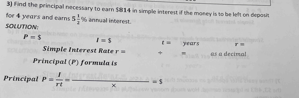 Find the principal necessary to earn $814 in simple interest if the money is to be left on deposit 
for 4 years and earns 5 1/2 % annual interest. 
SOLUTION:
P=$
I=$
t= years
r=
Simple Interest Rate r= ÷ = as a decimal 
Principal (P) formula is 
Principal P= I/rt = _ overline * =$