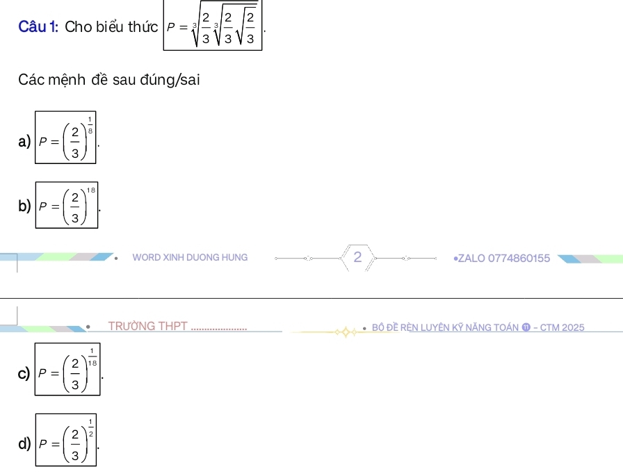 Cho biểu thức P=sqrt[3](frac 2)3sqrt[3](frac 2)3sqrt(frac 2)3.
Các mệnh đề sau đúng/sai
a) P=( 2/3 )^ 1/5 
b) P=( 2/3 )^18
WORD XINH DUONG HUNG 2 •ZALO 0774860155
TRƯỜNG THPT _BÔ ĐÈ RÈN LUYÊN KỸ NĂNG TOÁN ⓫ - CTM 2025
c) P=( 2/3 )^ 1/10 
d) P=( 2/3 )^ 1/2 