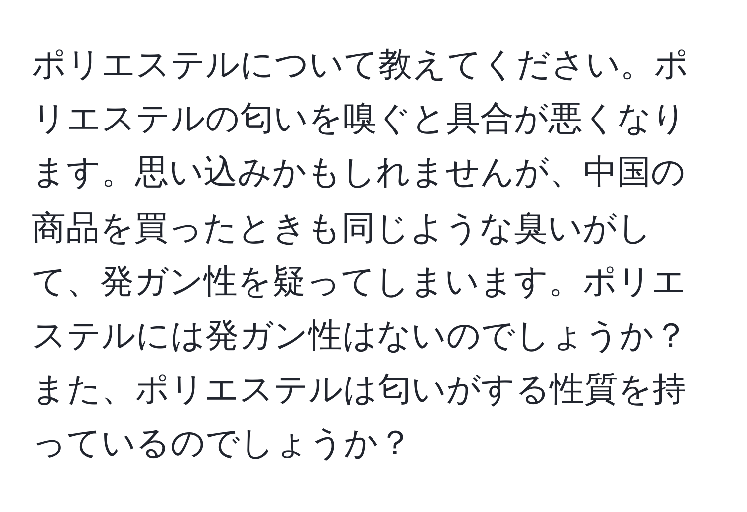 ポリエステルについて教えてください。ポリエステルの匂いを嗅ぐと具合が悪くなります。思い込みかもしれませんが、中国の商品を買ったときも同じような臭いがして、発ガン性を疑ってしまいます。ポリエステルには発ガン性はないのでしょうか？また、ポリエステルは匂いがする性質を持っているのでしょうか？