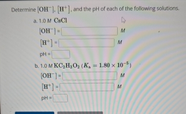 Determine [OH^-].[H^+] , and the pH of each of the following solutions. 
a. 1.0MC_8Cl
[OH^-]=□ M
[H^+]=□ M
pH=□
b. 1.0MKC_2H_3O_2(K_a=1.80* 10^(-5))
[OH^-]=□ M
[H^+]=□ M
pH=□