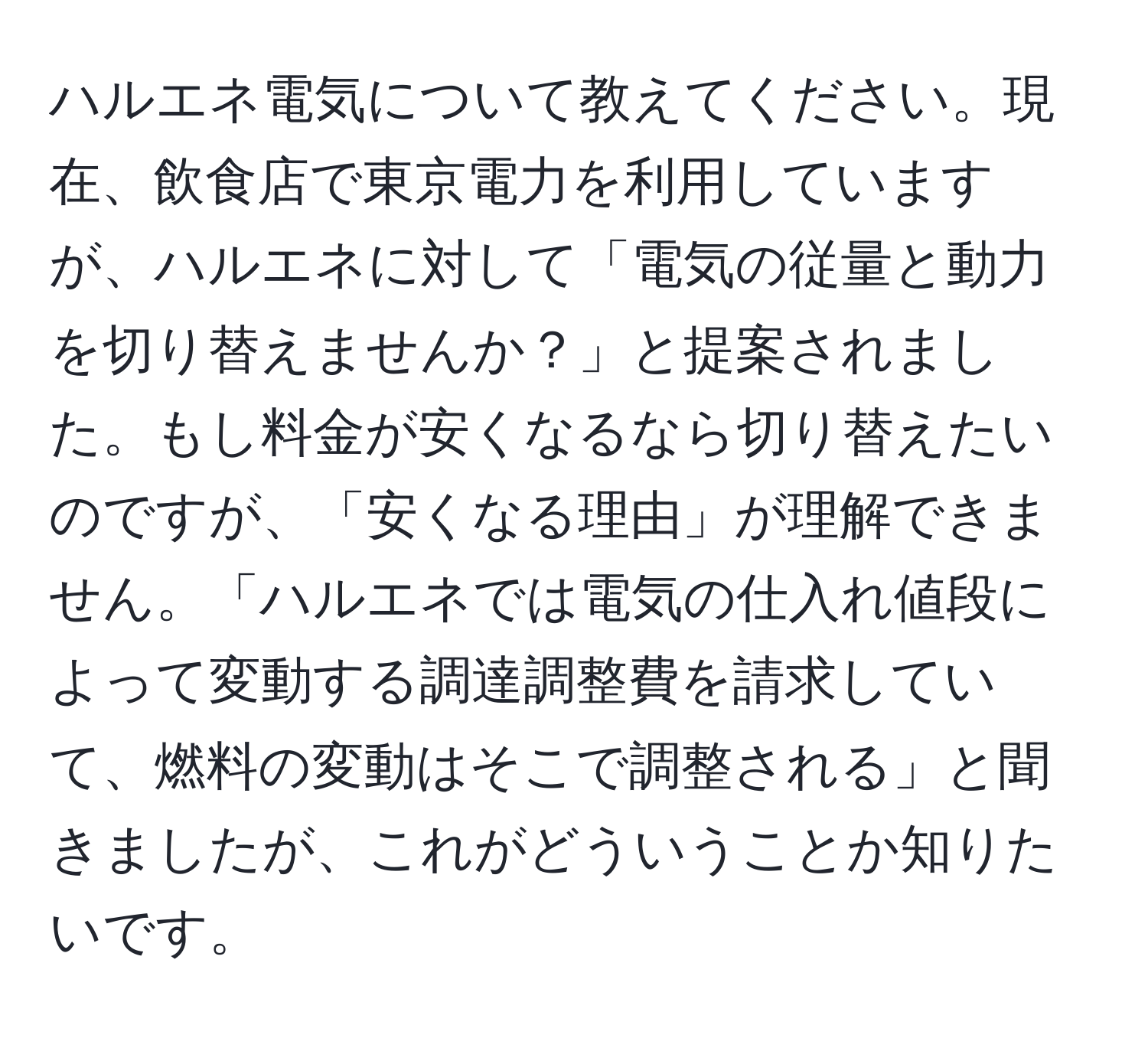 ハルエネ電気について教えてください。現在、飲食店で東京電力を利用していますが、ハルエネに対して「電気の従量と動力を切り替えませんか？」と提案されました。もし料金が安くなるなら切り替えたいのですが、「安くなる理由」が理解できません。「ハルエネでは電気の仕入れ値段によって変動する調達調整費を請求していて、燃料の変動はそこで調整される」と聞きましたが、これがどういうことか知りたいです。