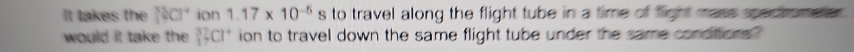 It takes the |2C|^+ion1.17* 10^(-5)s to travel along the flight tube in a time of fight mass spactrometo . 
would it take th _1^(3□ Cl^+) ion to travel down the same flight tube under the same conditions ?