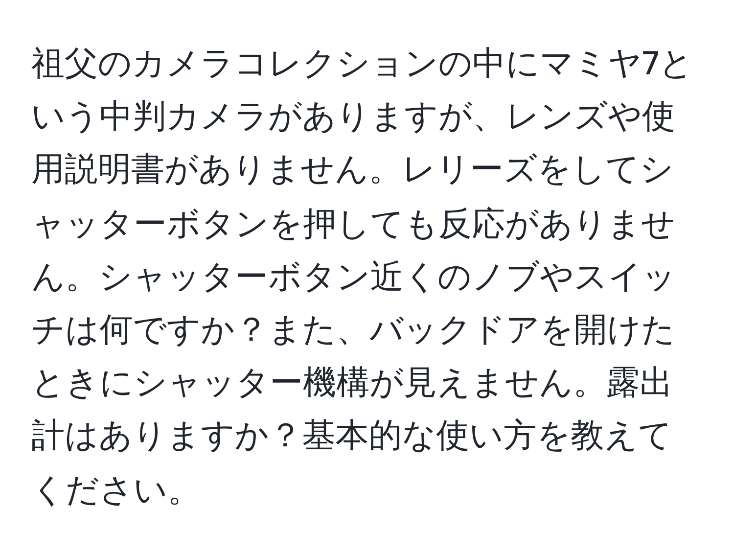 祖父のカメラコレクションの中にマミヤ7という中判カメラがありますが、レンズや使用説明書がありません。レリーズをしてシャッターボタンを押しても反応がありません。シャッターボタン近くのノブやスイッチは何ですか？また、バックドアを開けたときにシャッター機構が見えません。露出計はありますか？基本的な使い方を教えてください。