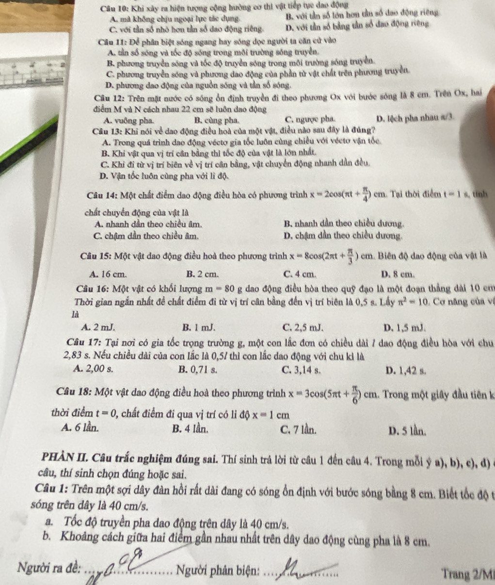 Khi xây ra hiện tượng cộng hưởng cơ thi vật tiếp tục dao động
A. mà không chịu ngoại lực tác dụng. B. với tần số lớn hơn tần số đao động riêng
C. với tần số nhỏ hơn tần số dao động riêng D. với tần số bằng tần số đao động riêng
Câu 11: Để phân biệt sóng ngang hay sóng dọc người ta căn cử vào
A. tần số sóng và tốc độ sóng trong môi trường sống truyền.
B. phương truyền sóng và tốc độ truyền sóng trong môi trường sóng truyền.
C. phương truyền sóng và phương dao động của phần tử vật chất trên phương truyền.
D. phương dao động của nguồn sóng và tần số sóng.
Câu 12: Trên mặt nước có sóng ổn định truyền đi theo phương Ox với bước sông là 8 cm. Trên Ox, hai
điểm M và N cách nhau 22 cm sẽ luôn dao động
A. vuông pha. B. cùng pha. C. ngược pha. D. lệch pha nhau a/3
Câu 13: Khi nói về dao động điều hoà của một vật, điều nào sau đây là đúng?
A. Trong quá trình dao động véctơ gia tốc luôn cùng chiều với véctơ vận tốc.
B. Khi vật qua vị trí cần bằng thì tốc độ của vật là lớn nhất.
C. Khi đi từ vị trí biên về vị trí cân bằng, vật chuyển động nhanh dẫn đều
D. Vận tốc luôn cùng pha với lì độ.
Câu 14: Một chất điểm dao động điều hòa có phương trình x=2cos (π t+ π /4 )cm 1 Tại thời điểm t=1s , tinh
chất chuyển động của vật là
A. nhanh dần theo chiều âm. B. nhanh dần theo chiều dương.
C. chậm dần theo chiều âm. D. chậm dần theo chiều dương.
Câu 15: Một vật dao động điều hoà theo phương trình x=8cos (2π t+ π /3 ) cn n. Biên độ dao động của vật là
A. 16 cm. B. 2 cm. C. 4 cm. D. 8 cm.
Câu 16: Một vật có khối lượng m=80g dao động điều hòa theo quỹ đạo là một đoạn thẳng dài 10 em
Thời gian ngắn nhất đề chất điểm đi từ vị trí cân bằng đến vị trí biên là 0,5 s. Lấy π^2=10 Cơ năng của vị
là
A. 2 mJ. B. 1 mJ. C. 2,5 mJ. D. 1,5 mJ.
Câu 17: Tại nơi có gia tốc trọng trường g, một con lắc đơn có chiều dài / dao động điều hòa với chu
2,83 s. Nếu chiều dài của con lắc là 0,57 thì con lắc dao động với chu kỉ là
A. 2,00 s. B. 0,71 s. C. 3,14 s. D. 1,42 s.
Câu 18: Một vật dao động điều hoà theo phương trình x=3cos (5π t+ π /6 )cm.. Trong một giây đầu tiên k
thời điểm t=0 , chất điểm đi qua vị trí có li độ x=1cm
A. 6 lần. B. 4 lần. C. 7 lần. D. 5 lần.
PHÀN II. Câu trắc nghiệm đúng sai. Thí sinh trả lời từ cầu 1 đến câu 4. Trong mỗi ý a), b), c), d)
câu, thí sinh chọn đúng hoặc sai.
Câu 1: Trên một sợi dây đàn hồi rất dài đang có sóng ổn định với bước sóng bằng 8 cm. Biết tốc độ t
sóng trên dây là 40 cm/s.
a. Tốc độ truyền pha đao động trên dây là 40 cm/s.
b. Khoảng cách giữa hai điểm gần nhau nhất trên dây dao động cùng pha là 8 cm.
Người ra đề: _ Người phân biện:_ Trang 2/Mi