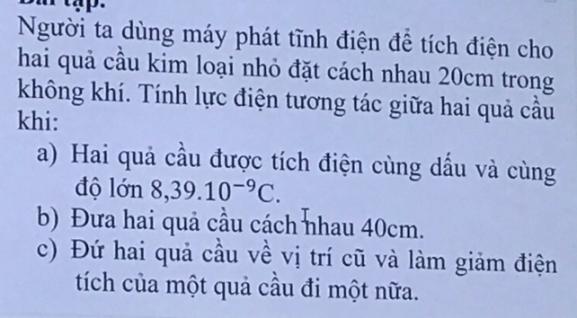 Người ta dùng máy phát tĩnh điện để tích điện cho 
hai quả cầu kim loại nhỏ đặt cách nhau 20cm trong 
không khí. Tính lực điện tương tác giữa hai quả cầu 
khi: 
a) Hai quả cầu được tích điện cùng dấu và cùng 
độ lớn 8, 39.10^(-9)C. 
b) Đưa hai quả cầu cách nhau 40cm. 
c) Đứ hai quả cầu về vị trí cũ và làm giảm điện 
tích của một quả cầu đi một nữa.