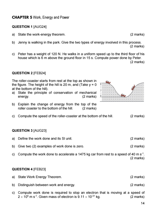 CHAPTER 5 Work, Energy and Power 
QUESTION 1 [AUG24] 
a) State the work-energy theorem. (2 marks) 
b) Jenny is walking in the park. Give the two types of energy involved in this process. 
(2 marks) 
c) Peter has a weight of 120 N. He walks in a uniform speed up to the third floor of his 
house which is 6 m above the ground floor in 15 s. Compute power done by Peter. 
(2 marks) 
QUESTION 2 [FEB24] 
The roller-coaster starts from rest at the top as shown in 
the figure. The height of the hill is 20 m, and (Take y=0
at the bottom of the hill). 
a) State the principle of conservation of mechanical 
energy. (2 marks) 
b) Explain the change of energy from the top of the 
roller coaster to the bottom of the hill. (2 marks) 
c) Compute the speed of the roller-coaster at the bottom of the hill. (2 marks) 
QUESTION 3 [AUG23] 
a) Define the work done and its SI unit. (2 marks) 
b) Give two (2) examples of work done is zero. (2 marks) 
c) Compute the work done to accelerate a 1475 kg car from rest to a speed of 40ms^(-1). 
(2 marks) 
QUESTION 4 [FEB23] 
a) State Work Energy Theorem. (2 marks) 
b) Distinguish between work and energy. (2 marks) 
c) Compute work done is required to stop an electron that is moving at a speed of
2* 10^5ms^(-1). Given mass of electron is 9.11* 10^(-31)kg. (2 marks) 
14