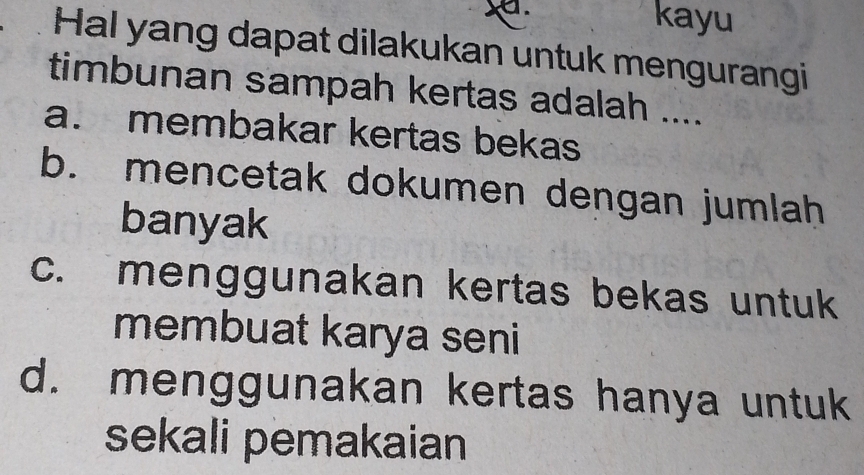 kayu
Hal yang dapat dilakukan untuk mengurangi
timbunan sampah kertas adalah ....
a. membakar kertas bekas
b. mencetak dokumen dengan jumlah
banyak
c. menggunakan kertas bekas untuk
membuat karya seni
d. menggunakan kertas hanya untuk
sekali pemakaian