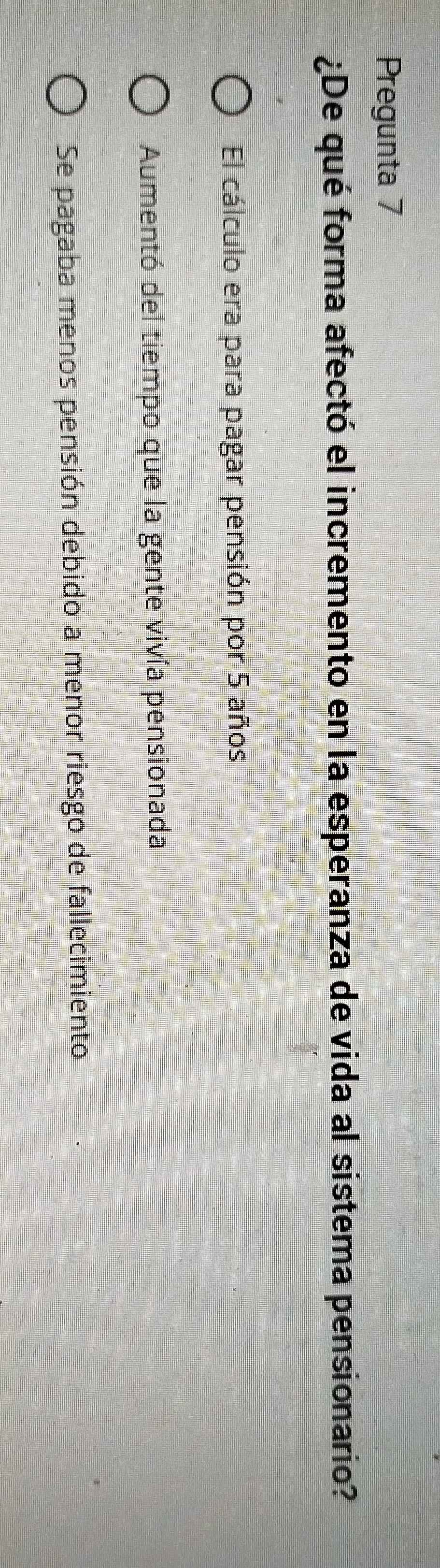 Pregunta 7
¿De qué forma afectó el incremento en la esperanza de vida al sistema pensionario?
El cálculo era para pagar pensión por 5 años
Aumentó del tiempo que la gente vivía pensionada
Se pagaba menos pensión debido a menor riesgo de fallecimiento