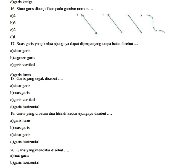 d)garis ketiga
16. Sinar garis ditunjukkan pada gambar nomor…. ..
a) 4
b) 3
c) 2
d) 1
17. Ruas garis yang kedua ujungnya dapat diperpanjang tanpa batas disebut ....
a)sinar garis
b)segmen garis
c)garis vertikal
d)garis lurus
18. Garis yang tegak disebut ….
a)sinar garis
b)ruas garis
c)garis vertikal
d)garis horizontal
19. Garis yang dibatasi dua titik di kedua ujungnya disebut …
a)garis lurus
b)ruas garis
c)sinar garis
d)garis horizonta1
20. Garis yang mendatar disebut …
a)ruas garis
b)garis horizontal