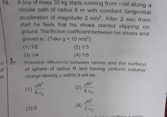 A boy of mass 30 kg starts running from rest along a
circular path of radius 6 m with constant tangential
acceleration of magnitude 2m/s^2. After 2 sec from
start he feels that his shoes started slipping on
ground. The friction coefficient between his shoes and
ground is : (Take g=10m/s^2)
(1) 1/2 (2) 1/3
(3) 1/4 (4) 1/5
C
a 16 Potential difference between centre and the surface
of of sphere of radius R and having uniform volume
e charge density ρ within it will be :
(1) frac rho R^26varepsilon _0 (2) frac rho R^24varepsilon _0
(3) 0 (4) frac rho R^22varepsilon _0