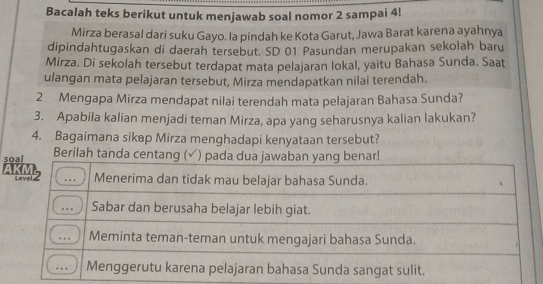 Bacalah teks berikut untuk menjawab soal nomor 2 sampai 4!
Mirza berasal dari suku Gayo. la pindah ke Kota Garut, Jawa Barat karena ayahnya
dipindahtugaskan di daerah tersebut. SD 01 Pasundan merupakan sekolah baru
Mirza. Di sekolah tersebut terdapat mata pelajaran lokal, yaitu Bahasa Sunda. Saat
ulangan mata pelajaran tersebut, Mirza mendapatkan nilai terendah.
2 Mengapa Mirza mendapat nilai terendah mata pelajaran Bahasa Sunda?
3. Apabila kalian menjadi teman Mirza, apa yang seharusnya kalian lakukan?
4. Bagaimana sikap Mirza menghadapi kenyataan tersebut?
soal Berilah tanda centang (✓) pada dua jawaban yang benar!
AKI
Levelz Menerima dan tidak mau belajar bahasa Sunda.
Sabar dan berusaha belajar lebih giat.
Meminta teman-teman untuk mengajari bahasa Sunda.
Menggerutu karena pelajaran bahasa Sunda sangat sulit.