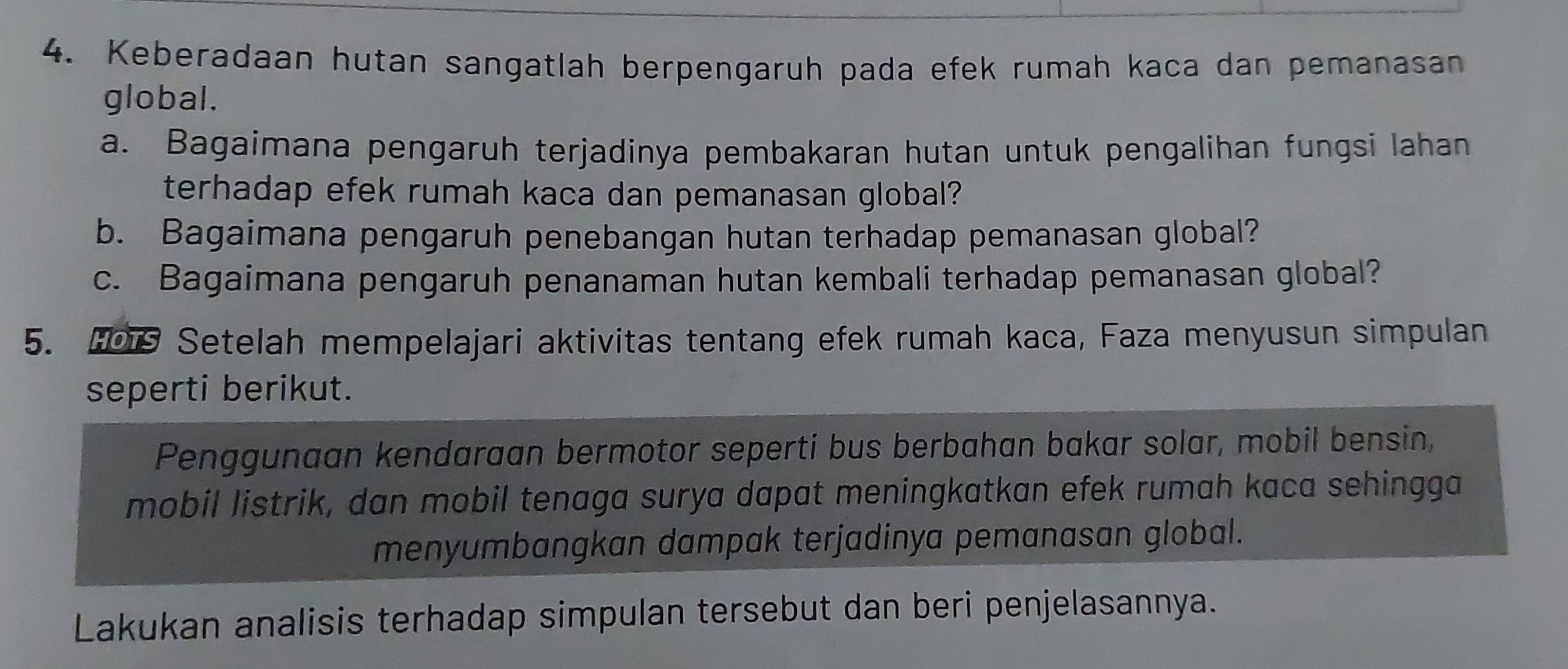 Keberadaan hutan sangatlah berpengaruh pada efek rumah kaca dan pemanasan 
global. 
a. Bagaimana pengaruh terjadinya pembakaran hutan untuk pengalihan fungsi lahan 
terhadap efek rumah kaca dan pemanasan global? 
b. Bagaimana pengaruh penebangan hutan terhadap pemanasan global? 
c. Bagaimana pengaruh penanaman hutan kembali terhadap pemanasan global? 
5. Setelah mempelajari aktivitas tentang efek rumah kaca, Faza menyusun simpulan 
seperti berikut. 
Penggunaan kendaraan bermotor seperti bus berbahan bakar solar, mobil bensin, 
mobil listrik, dan mobil tenaga surya dapat meningkatkan efek rumah kaca sehingga 
menyumbangkan dampak terjadinya pemanasan global. 
Lakukan analisis terhadap simpulan tersebut dan beri penjelasannya.