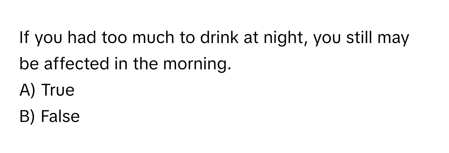 If you had too much to drink at night, you still may be affected in the morning.

A) True 
B) False