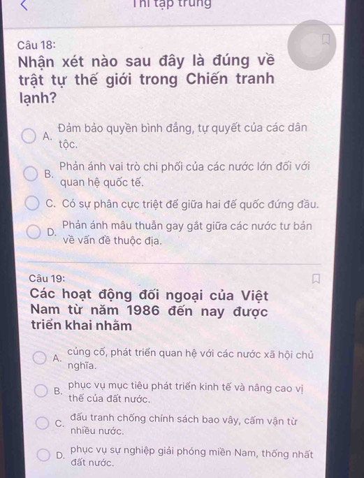 Thi tập trung
Câu 18:
Nhận xét nào sau đây là đúng về
trật tự thế giới trong Chiến tranh
lạnh?
Đảm bảo quyền bình đẳng, tự quyết của các dân
A.
tộc.
B. Phản ánh vai trò chi phối của các nước lớn đối với
quan hệ quốc tế.
C. Có sự phân cực triệt để giữa hai đế quốc đứng đầu.
D. Phản ánh mâu thuẫn gay gắt giữa các nước tư bản
về vấn đề thuộc địa.
Câu 19:
Các hoạt động đối ngoại của Việt
Nam từ năm 1986 đến nay được
triển khai nhằm
A. củng cố, phát triển quan hệ với các nước xã hội chủ
nghĩa.
B. phục vụ mục tiêu phát triển kinh tế và nâng cao vị
thế của đất nước.
C. đấu tranh chống chính sách bao vây, cấm vận từ
nhiều nước.
D. phục vụ sự nghiệp giải phóng miền Nam, thống nhất
đất nước.