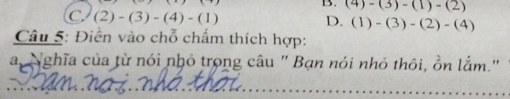 B. (4)-(3)-(1)-(2)
C (2)-(3)-(4)-(1)
D. (1)-(3)-(2)-(4)
Câu 5: Điễn vào chỗ chấm thích hợp:
a Nghĩa của từ nói nhỏ trong câu " Bạn nói nhỏ thôi, ồn lắm.'