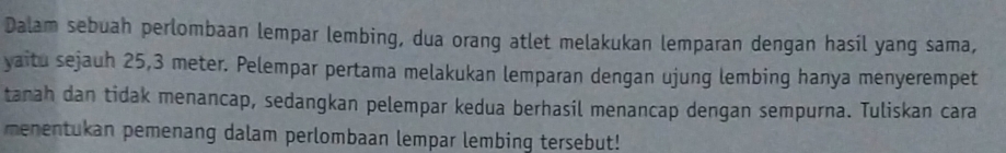 Dalam sebuah perlombaan lempar lembing, dua orang atlet melakukan lemparan dengan hasil yang sama, 
yaitu sejauh 25, 3 meter. Pelempar pertama melakukan lemparan dengan ujung lembing hanya menyerempet 
tanah dan tidak menancap, sedangkan pelempar kedua berhasil menancap dengan sempurna. Tuliskan cara 
menentukan pemenang dalam perlombaan lempar lembing tersebut!