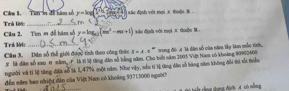 Tìm m để hàm số y=log (x^2-2mx+4) xác định với mọi x thuộc R.
Trả lời:_
Câu 2. Tìm m để hàm số y=log _0.5(mx^2-mx+1) xác định với mọi x thuộc R.
Trả lời:_
Câu 3. Dân số thế giới được tính theo công thức S=A.e ' trong đó A là dân số của năm lấy làm mốc tinh,
S là dân số sau n năm, là tỉ lệ tăng dân số hằng năm. Cho biết năm 2005 Việt Nam có khoảng 80902400
người và tỉ lệ tăng dân số là 1, 47% một năm. Như vậy, nếu tỉ lệ tăng dân số hàng năm không đổi thì tối thiều
đến năm bao nhiệu dân của Việt Nam có khoảng 93713000 người?
_
rrt rằng dụng dịch A có nồng