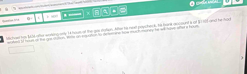 ETMAN ANDAL... 
Question 7/14 < > NEXT BOOKMARK 
Michael has $636 after working only 14 hours at the gas station. After his next paycheck, his bank account is at $1105 and he had 
worked 37 hours at the gas station. Write an equation to determine how much money he will have after x hours.