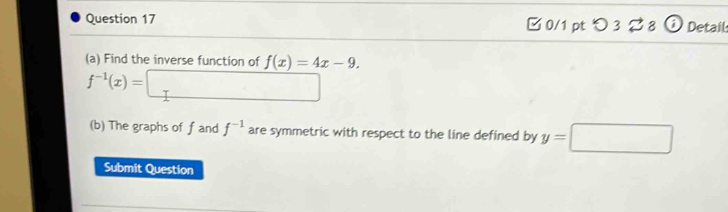 □ 0/1 pt つ 3 % 8 ⓘ Detail 
(a) Find the inverse function of f(x)=4x-9.
f^(-1)(x)=□
(b) The graphs of f and f^(-1) are symmetric with respect to the line defined by y=□
Submit Question