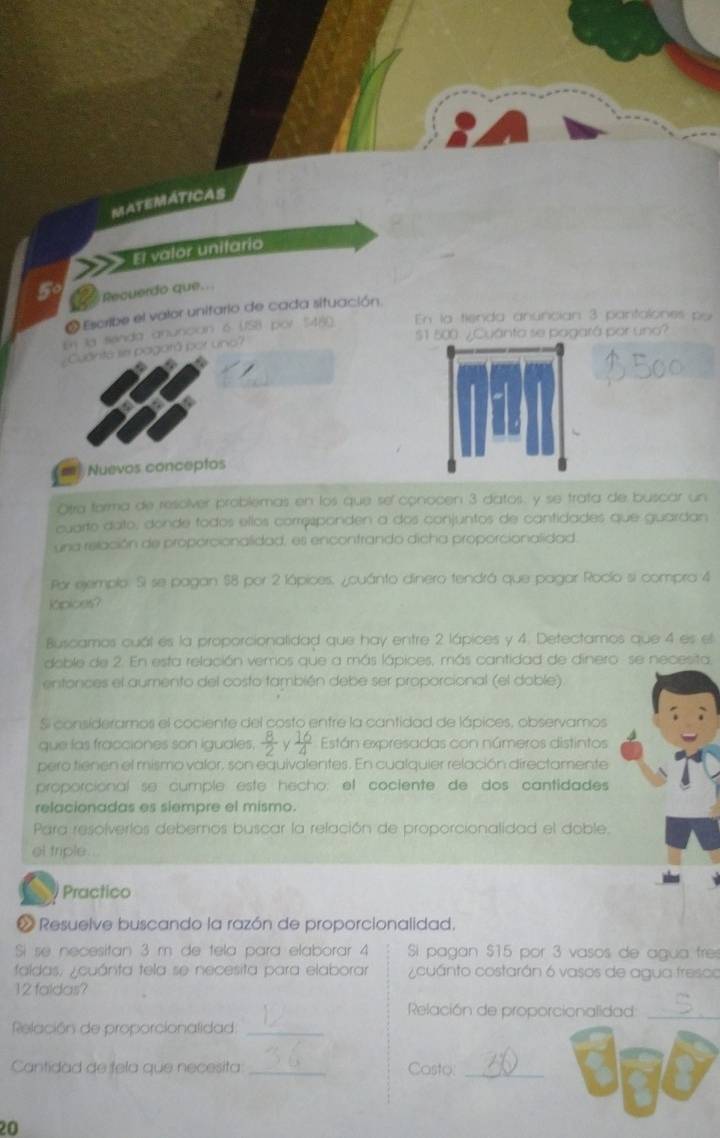 MATEMÁTICAS
El valor unitario
5°  Recuerdo que..
O Escribe el valor unitario de cada situación
En la senda anunción 6 (ISI) por S480 En la tienda anuncian 3 pantalones por
$1 500 ¿Cuánto se pagará por uno?
¿Cuantá se pagará por uno?
== Nuevos conceptos
Otra forma de resolver problemas en los que sel conocen 3 datos: y se trata de buscar un
cuarto dato, donde fodos ellos corresponden a dos conjuntos de cantidades que guardan
una relación de proporcionalidad, es encontrando dicha proporcionalidad
Por ejemplo. Si se pagan $8 por 2 lápices. ¿cuánto dinero tendrá que pagar Rocío si compra 4
Kipices?
Buscamos cuál es la proporcionalidad que hay entre 2 lápices y 4. Detectamos que 4 es el
doble de 2. En esta relación vemos que a más lápices, más cantidad de dinero se necesita.
entonces el aumento del costo también debe ser proporcional (el doble)
Si consideramos el cociente del costo entre la cantidad de lápices, observamos
que las fracciones son iguales.  8/2 y 16/4  Están expresadas con números distintos
pero tienen el mismo valor, son equivalentes. En cualquier relación directamente
proporcional se cumple este hecho: el cociente de dos cantidades
relacionadas es siempre el mismo.
Para resolverlos debernos buscar la relación de proporcionalidad el doble.
et triple...
Practico
Resuelve buscando la razón de proporcionalidad.
Si se necesitan 3 m de tela para elaborar 4 Si pagan $15 por 3 vasos de agua fre
faldas, ¿cuánta tela se necesita para elaborar  Z cuánto costarán 6 vasos de agua fresco
12 faldas?
Relación de proporcionalidad_
Relación de proporcionalidad_
Cantidad de fela que necesita _Casto:_
a
a
20