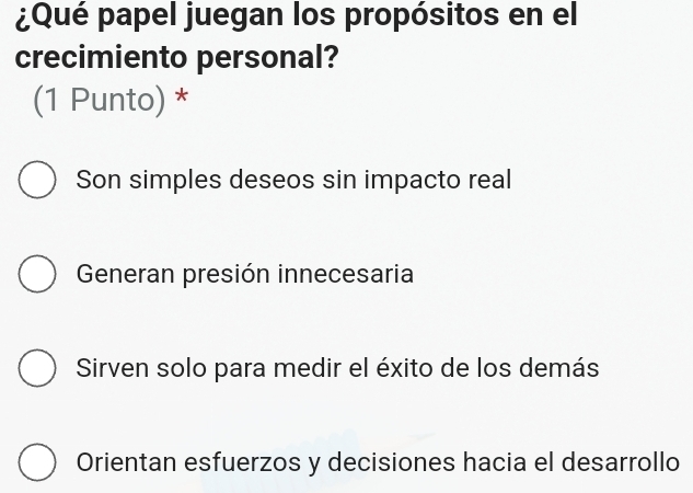 ¿Qué papel juegan los propósitos en el
crecimiento personal?
(1 Punto) *
Son simples deseos sin impacto real
Generan presión innecesaria
Sirven solo para medir el éxito de los demás
Orientan esfuerzos y decisiones hacia el desarrollo