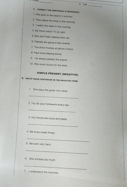 Got 
4. CORRECT THE SENTENCES If NECESSART. 
1. She goes to the beach in summer 
2. They opens the shop in the morning 
3. I watch the news in the evening 
4. My friend watch TV at night. 
5. Bob and Peter washes their car. 
6. Pamela like going to the cinema 
7. The show finishes at eleven o'clock. 
8. Paul loves playing tennis. 
5. He always passes the exams. 
10. She never studys for the tiests. 
SIMPLE PRESENT (NEGATIVE) 
3. write these sentences in the negative form. 
1. She plays the guitar very badly. 
_ 
2. You do your homework every day. 
_ 
3. Her friends like pizza and pasta. 
_ 
4. Bill loves sweet things. 
_ 
5. We work very hard. 
_ 
6. She smokes too much. 
_ 
7. I understand the exercise