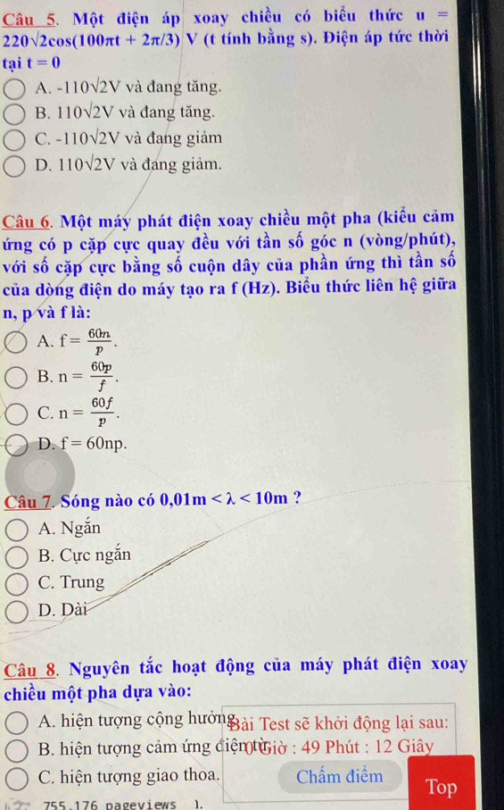 Một điện áp xoay chiều có biểu thức u=
220sqrt(2)cos (100π t+2π /3) V (t tính bằng s). Điện áp tức thời
tại t=0
A. -110sqrt(2)V và đang tăng.
B. 110sqrt(2)V và đang tăng.
C. -110sqrt(2)V và đang giảm
D. 110sqrt(2)V và đang giảm.
Câu 6. Một máy phát điện xoay chiều một pha (kiểu cảm
ứng có p cặp cực quay đều với tần số góc n (vòng/phút),
với số cặp cực bằng số cuộn dây của phần ứng thì tần số
của dòng điện do máy tạo ra f(H_2 z). Biểu thức liên hệ giữa
n, p và f là:
A. f= 60n/p .
B. n= 60p/f .
C. n= 60f/p .
D. f=60np. 
Câu 7. Sóng nào có 0,01m <10m</tex> ?
A. Ngắn
B. Cực ngắn
C. Trung
D. Dài
Câu 8. Nguyên tắc hoạt động của máy phát điện xoay
chiều một pha dựa vào:
A. hiện tượng cộng hưởnBài Test sẽ khởi động lại sau:
B. hiện tượng cảm ứng điện Giờ : 49 Phút : 12 Giây
C. hiện tượng giao thoa. Chấm điểm Top
755.176 pageviews 1.