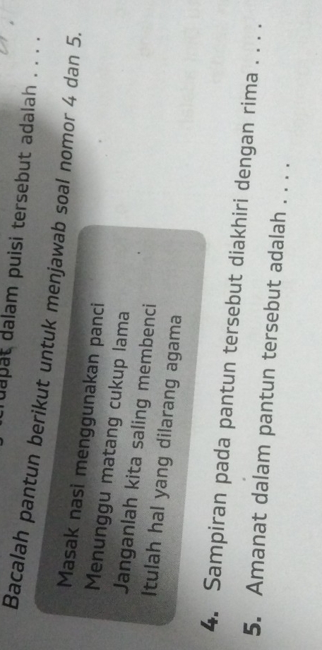 ruapat dalam puisi tersebut adalah . . . . 
Bacalah pantun berikut untuk menjawab soal nomor 4 dan 5. 
Masak nasi menggunakan panci 
Menunggu matang cukup lama 
Janganlah kita saling membenci 
Itulah hal yang dilarang agama 
4. Sampiran pada pantun tersebut diakhiri dengan rima . . . . 
5. Amanat dalam pantun tersebut adalah . . . .