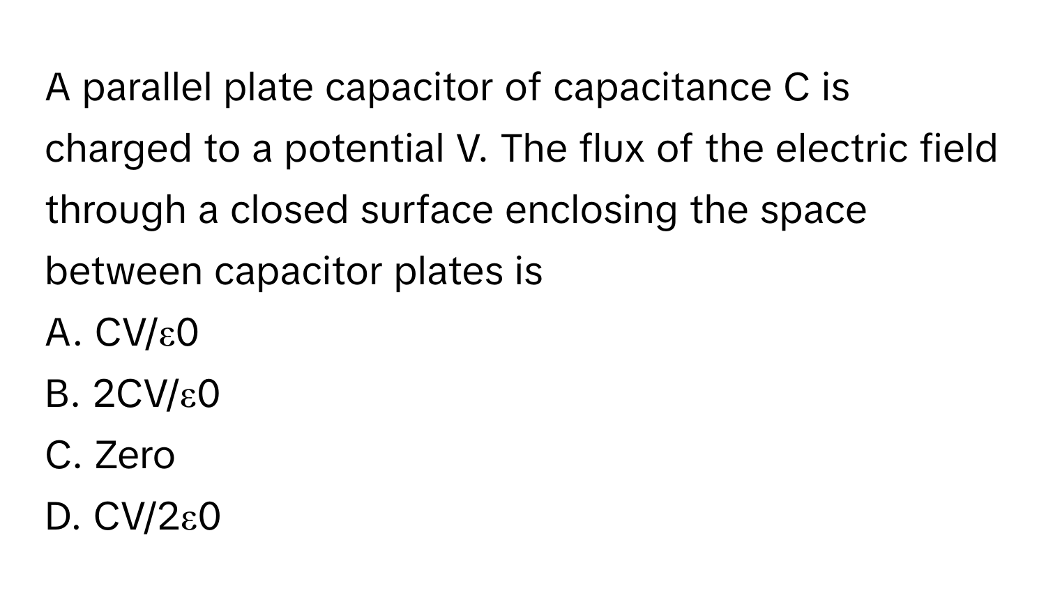 A parallel plate capacitor of capacitance C is charged to a potential V. The flux of the electric field through a closed surface enclosing the space between capacitor plates is

A. CV/ε0 
B. 2CV/ε0 
C. Zero 
D. CV/2ε0