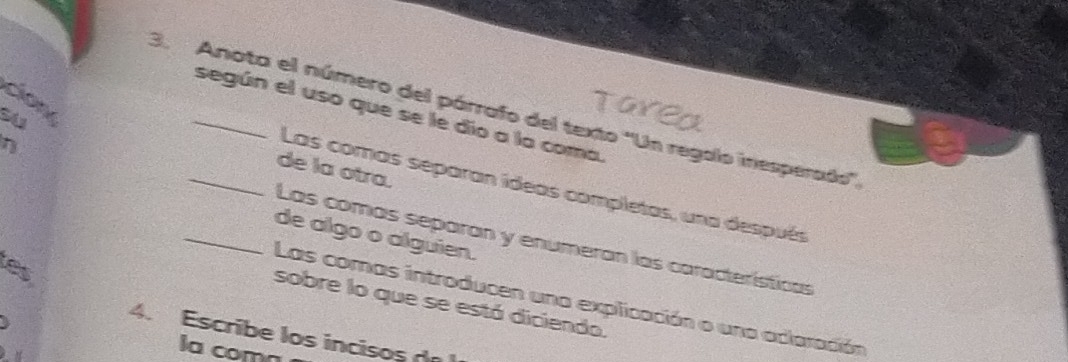 é 
3. Anota el número del párrafo del texto ''Un regolo inesperados'', 
según el uso que se le dio a la coma. 
de la otra. 
Las comas separan ídeas completas, una después 
n __Las comás separan y enumeran las características 
de algo o alguien. 
es 
Las comas introducen una explicación o una aclaración 
sobre lo que se está diciendo. 
4. Escribe los incisos de 
la comn