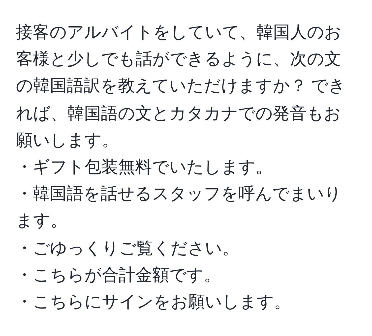 接客のアルバイトをしていて、韓国人のお客様と少しでも話ができるように、次の文の韓国語訳を教えていただけますか？ できれば、韓国語の文とカタカナでの発音もお願いします。  
・ギフト包装無料でいたします。  
・韓国語を話せるスタッフを呼んでまいります。  
・ごゆっくりご覧ください。  
・こちらが合計金額です。  
・こちらにサインをお願いします。