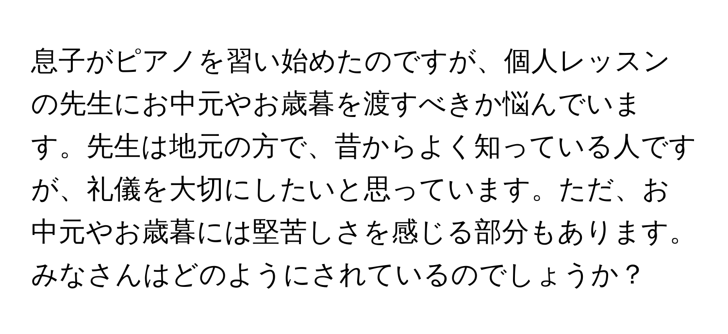 息子がピアノを習い始めたのですが、個人レッスンの先生にお中元やお歳暮を渡すべきか悩んでいます。先生は地元の方で、昔からよく知っている人ですが、礼儀を大切にしたいと思っています。ただ、お中元やお歳暮には堅苦しさを感じる部分もあります。みなさんはどのようにされているのでしょうか？