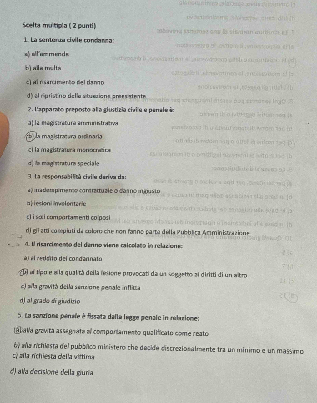 Scelta multipla ( 2 punti)
1. La sentenza civile condanna:
a) allammenda
b) alla multa
c) al risarcimento del danno
d) al ripristino della situazione preesistente
2. L'apparato preposto alla giustizia civile e penale è:
a) la magistratura amministrativa
b) la magistratura ordinaría
c) la magistratura monocratica
d) la magistratura speciale
3. La responsabilità civile deriva da:
a) inadempimento contrattuale o danno ingiusto
b) lesioni involontarie
c) i soli comportamenti colposi
d) gli atti compiuti da coloro che non fanno parte della Pubblica Amministrazione
4. Il risarcimento del danno viene calcolato in relazione:
a) al reddito del condannato
b) al típo e alla qualità della lesione provocati da un soggetto ai diritti di un altro
c) alla gravità della sanzione penale inflitta
d) al grado di giudizio
5. La sanzione penale è fissata dalla legge penale in relazione:
ab alla gravità assegnata al comportamento qualificato come reato
b) alla richiesta del pubblico ministero che decide discrezionalmente tra un minimo e un massimo
c) alla richiesta della vittima
d) alla decisione della giuria