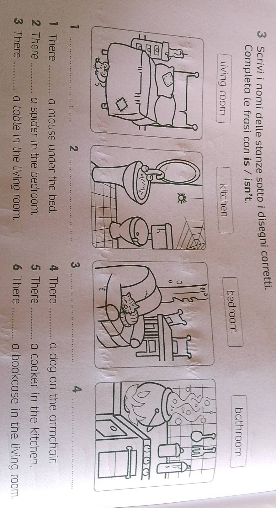 Scrivi i nomi delle stanze sotto i disegni corretti. 
Completa le frasi con is / isn’t. 
bathroom 
bedroom 
living room kitchen 
_1 
_2 
_3 
_4 
1 There _a mouse under the bed. 4 There _a dog on the armchair. 
2 There _a spider in the bedroom. 5 There _a cooker in the kitchen. 
3 There _a table in the living room. 6 There _a bookcase in the living room.