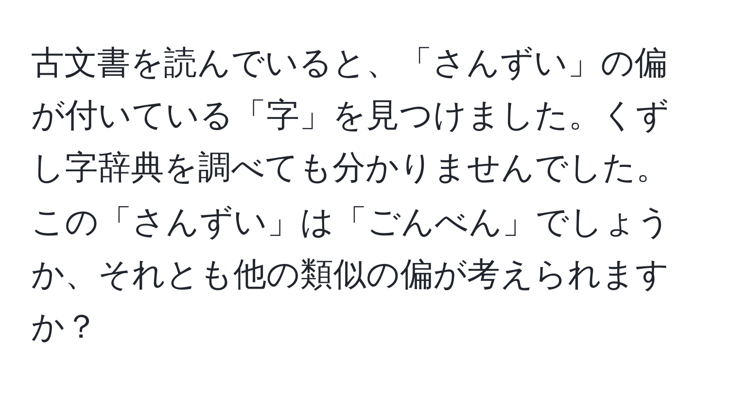 古文書を読んでいると、「さんずい」の偏が付いている「字」を見つけました。くずし字辞典を調べても分かりませんでした。この「さんずい」は「ごんべん」でしょうか、それとも他の類似の偏が考えられますか？