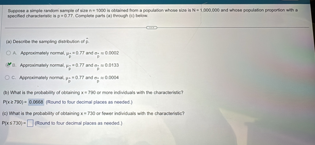 Suppose a simple random sample of size n=1000 is obtained from a population whose size is N=1,000,000 and whose population proportion with a
specified characteristic is p=0.77. Complete parts (a) through (c) below.
(a) Describe the sampling distribution of p.
A. Approximately normal, mu _p=0.77 and sigma _hat Aapprox 0.0002
B. Approximately normal, mu _2=0.77 and sigma _Aapprox 0.0133
C. Approximately normal, mu _p=0.77 and sigma _widehat papprox 0.0004
(b) What is the probability of obtaining x=790 or more individuals with the characteristic?
P(x≥ 790)=0.0668 (Round to four decimal places as needed.)
(c) What is the probability of obtaining x=730 or fewer individuals with the characteristic?
P(x≤ 730)=□ (Round to four decimal places as needed.)