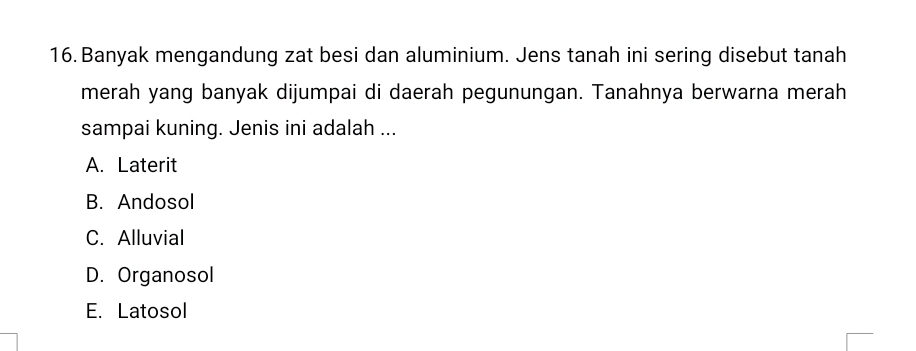 Banyak mengandung zat besi dan aluminium. Jens tanah ini sering disebut tanah
merah yang banyak dijumpai di daerah pegunungan. Tanahnya berwarna merah
sampai kuning. Jenis ini adalah ...
A. Laterit
B. Andosol
C. Alluvial
D. Organosol
E. Latosol