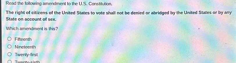 Read the following amendment to the U.S. Constitution.
The right of citizens of the United States to vote shall not be denied or abridged by the United States or by any
State on account of sex.
Which amendment is this?
Fifteenth
Nineteenth
Twenty-first
Twenty-sixth