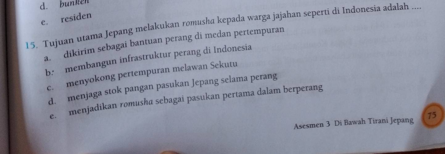 d. bunken
e. residen
15. Tujuan utama Jepang melakukan romusha kepada warga jajahan seperti di Indonesia adalah ....
a. dikirim sebagai bantuan perang di medan pertempuran
b. membangun infrastruktur perang di Indonesia
c. menyokong pertempuran melawan Sekutu
d. menjaga stok pangan pasukan Jepang selama perang
e. menjadikan romusha sebagai pasukan pertama dalam berperang
Asesmen 3 Di Bawah Tirani Jepang 15