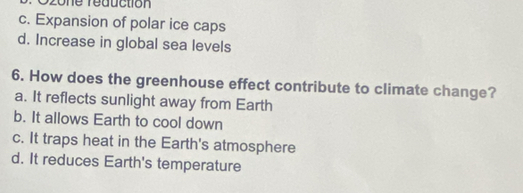 Szone reduction
c. Expansion of polar ice caps
d. Increase in global sea levels
6. How does the greenhouse effect contribute to climate change?
a. It reflects sunlight away from Earth
b. It allows Earth to cool down
c. It traps heat in the Earth's atmosphere
d. It reduces Earth's temperature