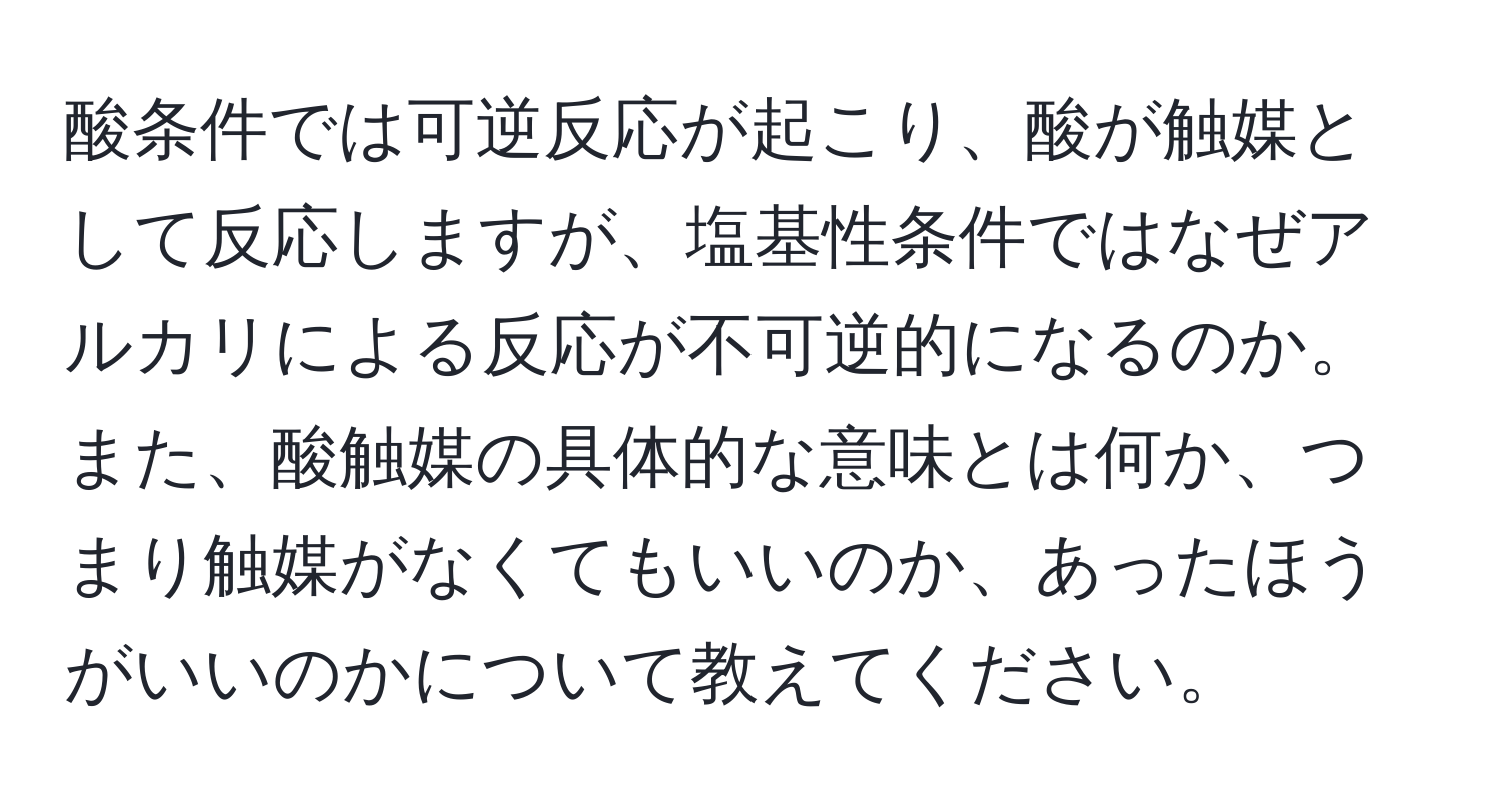 酸条件では可逆反応が起こり、酸が触媒として反応しますが、塩基性条件ではなぜアルカリによる反応が不可逆的になるのか。また、酸触媒の具体的な意味とは何か、つまり触媒がなくてもいいのか、あったほうがいいのかについて教えてください。