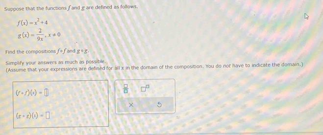 Suppose that the functions f and g are defined as follows.
f(x)=x^2+4
g(x)= 2/9x , x!= 0
Find the compositions fcirc f and g°g. 
Simplify your answers as much as possible. 
(Assume that your expressions are defined for all x in the domain of the composition. You do not have to indicate the domain.)
(fcirc f)(x)=□
 □ /□   □^(□)
× 5
(gcirc g)(x)=□