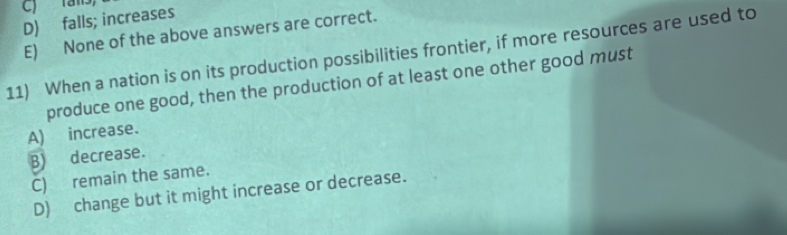 ) rans
D) falls; increases
E) None of the above answers are correct.
11) When a nation is on its production possibilities frontier, if more resources are used to
produce one good, then the production of at least one other good must
A) increase.
B) decrease.
C) remain the same.
D) change but it might increase or decrease.