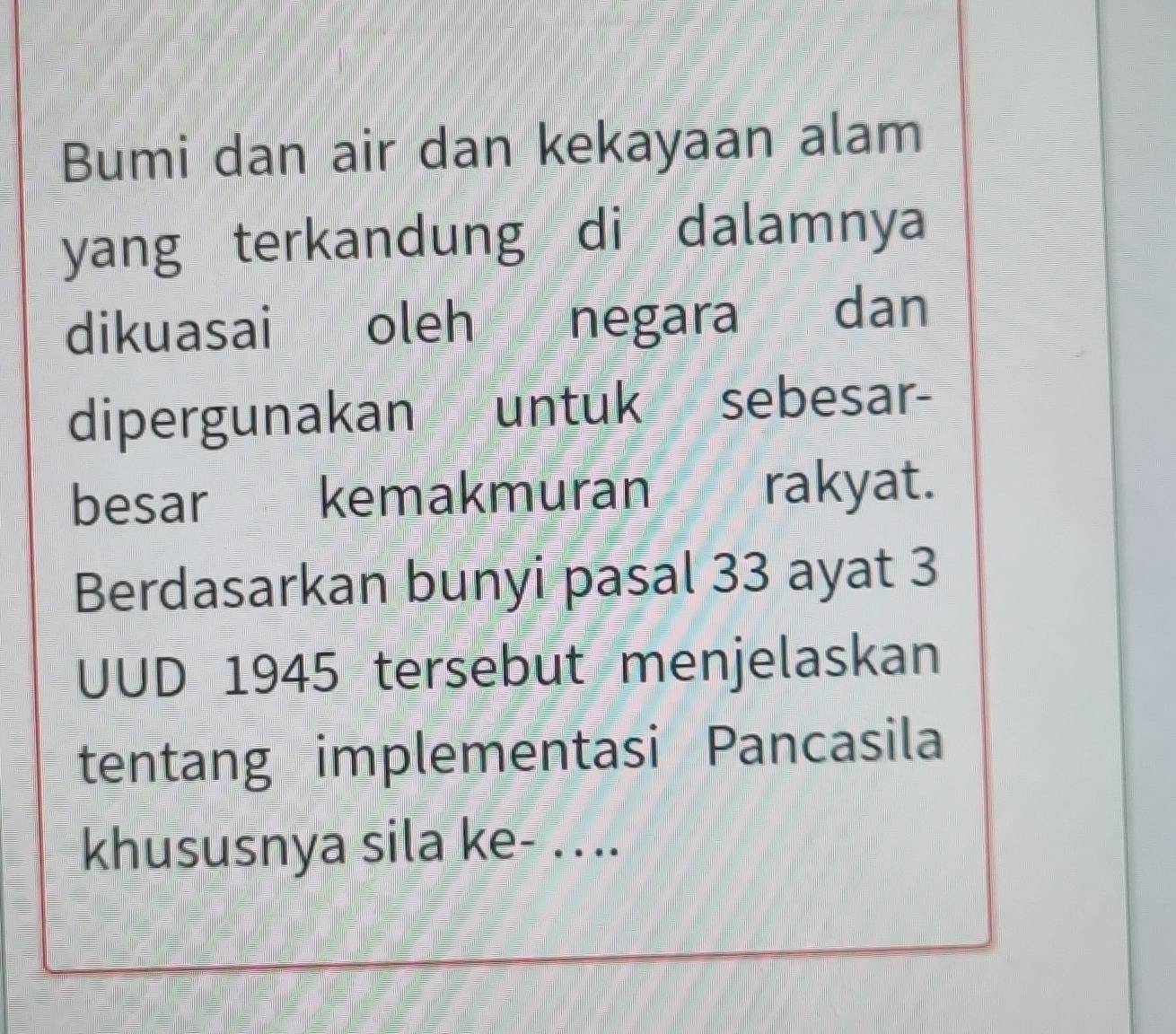 Bumi dan air dan kekayaan alam 
yang terkandung di dalamnya 
dikuasai oleh negara dan 
dipergunakan untuk sebesar- 
besar£ kemakmuran rakyat. 
Berdasarkan bunyi pasal 33 ayat 3 
UUD 1945 tersebut menjelaskan 
tentang implementasi Pancasila 
khususnya sila ke- ....