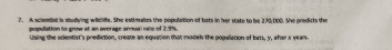 A scientst is studying widlfs. She estmates the population of bats in her state to be 270,000. She predicts the 
population to grow at an everage annual rate of 2.9%. 
Using the scientist's prediction, create an equation that models the popelation of bats, y, afer s years