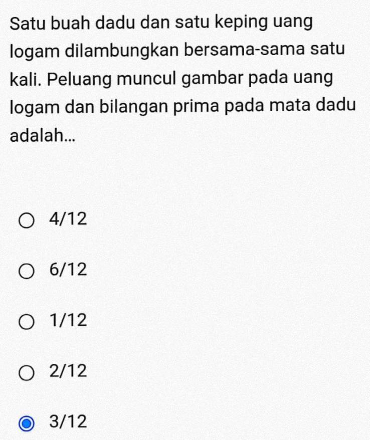 Satu buah dadu dan satu keping uang
logam dilambungkan bersama-sama satu
kali. Peluang muncul gambar pada uang
logam dan bilangan prima pada mata dadu
adalah...
4/12
6/12
1/12
2/12
3/12