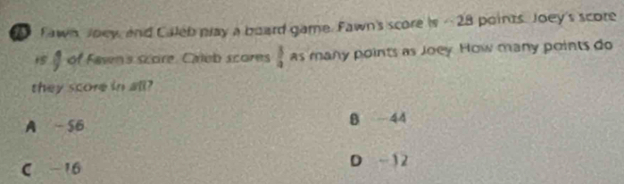 Fawn Joey, and Caleb play a board game. Fawn's score is - 28 points. Joey's score
is of Fawn's score. Caleb scores  3/4  as many points as Joey. How many points do
they score in all?
A -56 B -44
C -16
D -12