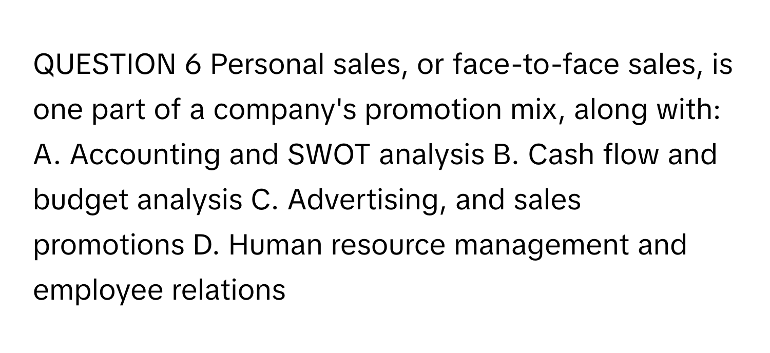 Personal sales, or face-to-face sales, is one part of a company's promotion mix, along with: A. Accounting and SWOT analysis B. Cash flow and budget analysis C. Advertising, and sales promotions D. Human resource management and employee relations