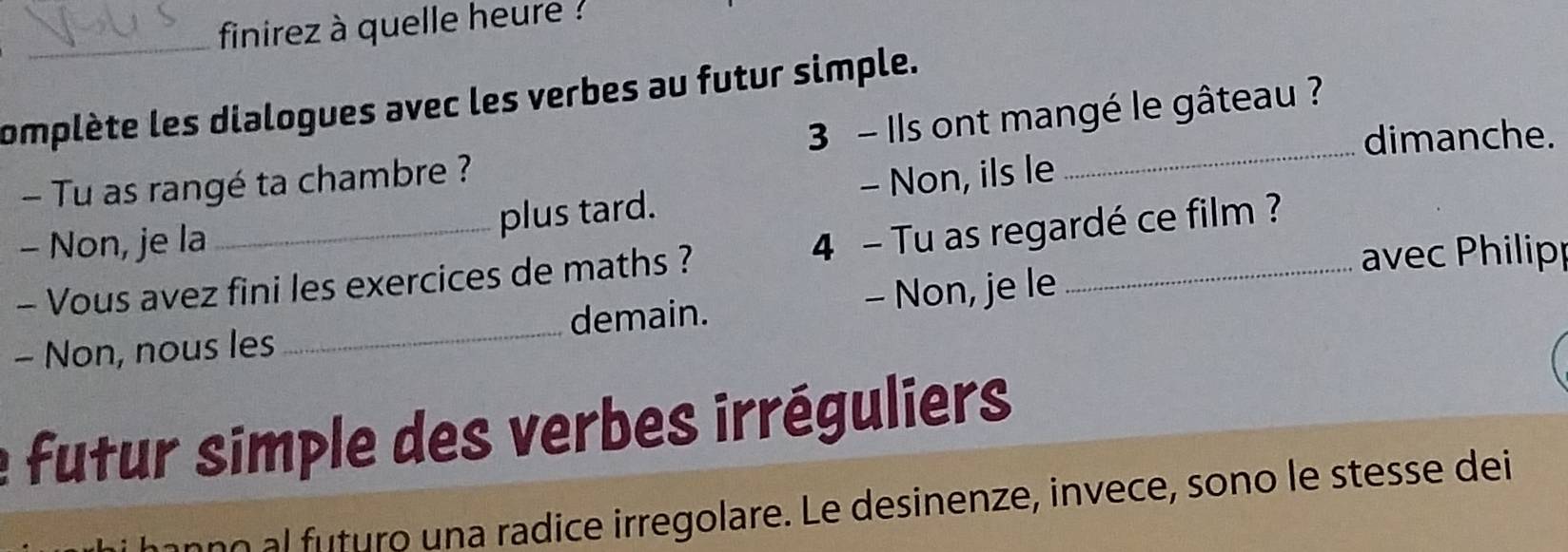 finirez à quelle heure ? 
omplète les dialogues avec les verbes au futur simple. 
dimanche. 
- Tu as rangé ta chambre ? 3 - Ils ont mangé le gâteau ? 
- Non, je la plus tard. - Non, ils le 
4 
avec Philipp 
- Vous avez fini les exercices de maths ? - Tu as regardé ce film ? 
- Non, nous les _demain. - Non, je le 
futur simple des verbes irréguliers 
no turo un a radice irregolare. Le desinenze, invece, sono le stesse dei